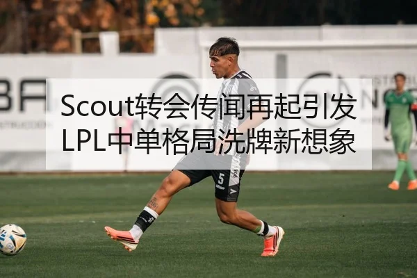 Scout转会传闻再起引发LPL中单格局洗牌新想象